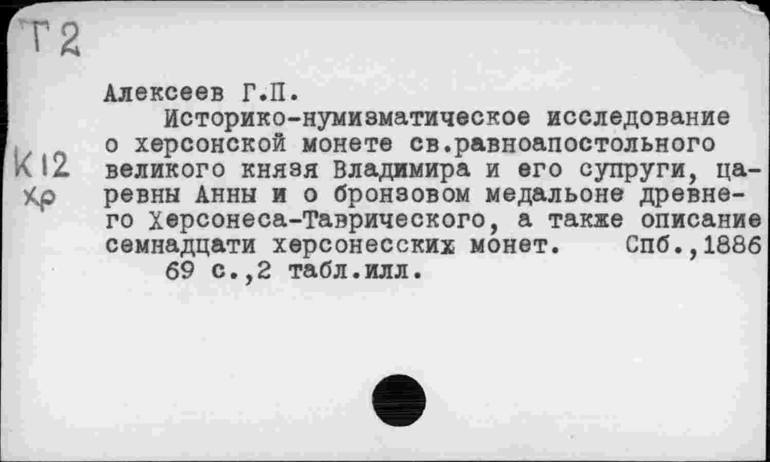 ﻿Алексеев Г.П.
Историко-нумизматическое исследование о херсонской монете св.равноапостольного
12 великого князя Владимира и его супруги, ца-р ревны Анны и о бронзовом медальоне древне-
го Херсонеса-Таврического, а также описание семнадцати херсонесских монет. Спб.,1886 69 с.,2 табл.илл.